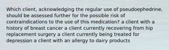 Which client, acknowledging the regular use of pseudoephedrine, should be assessed further for the possible risk of contraindications to the use of this medication? a client with a history of breast cancer a client currently recovering from hip replacement surgery a client currently being treated for depression a client with an allergy to dairy products