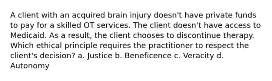 A client with an acquired brain injury doesn't have private funds to pay for a skilled OT services. The client doesn't have access to Medicaid. As a result, the client chooses to discontinue therapy. Which ethical principle requires the practitioner to respect the client's decision? a. Justice b. Beneficence c. Veracity d. Autonomy