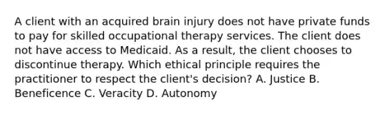 A client with an acquired brain injury does not have private funds to pay for skilled occupational therapy services. The client does not have access to Medicaid. As a result, the client chooses to discontinue therapy. Which ethical principle requires the practitioner to respect the client's decision? A. Justice B. Beneficence C. Veracity D. Autonomy