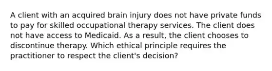 A client with an acquired brain injury does not have private funds to pay for skilled occupational therapy services. The client does not have access to Medicaid. As a result, the client chooses to discontinue therapy. Which ethical principle requires the practitioner to respect the client's decision?