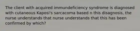 The client with acquired immundeficiency syndrome is diagnosed with cutaneous Kaposi's sarcacoma based n this disagnosis, the nurse understands that nurse understands that this has been confirmed by which?