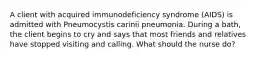 A client with acquired immunodeficiency syndrome (AIDS) is admitted with Pneumocystis carinii pneumonia. During a bath, the client begins to cry and says that most friends and relatives have stopped visiting and calling. What should the nurse do?