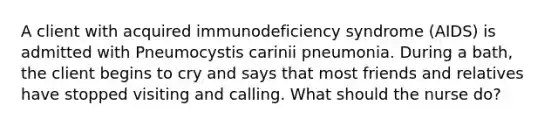 A client with acquired immunodeficiency syndrome (AIDS) is admitted with Pneumocystis carinii pneumonia. During a bath, the client begins to cry and says that most friends and relatives have stopped visiting and calling. What should the nurse do?