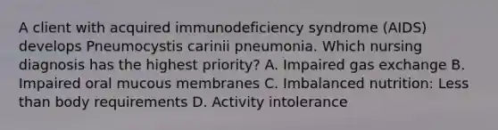 A client with acquired immunodeficiency syndrome (AIDS) develops Pneumocystis carinii pneumonia. Which nursing diagnosis has the highest priority? A. Impaired gas exchange B. Impaired oral mucous membranes C. Imbalanced nutrition: Less than body requirements D. Activity intolerance