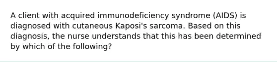 A client with acquired immunodeficiency syndrome (AIDS) is diagnosed with cutaneous Kaposi's sarcoma. Based on this diagnosis, the nurse understands that this has been determined by which of the following?