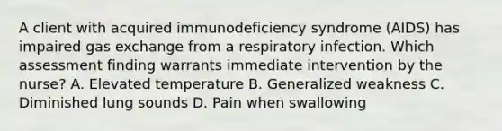 A client with acquired immunodeficiency syndrome (AIDS) has impaired gas exchange from a respiratory infection. Which assessment finding warrants immediate intervention by the nurse? A. Elevated temperature B. Generalized weakness C. Diminished lung sounds D. Pain when swallowing