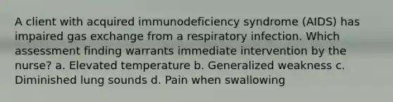 A client with acquired immunodeficiency syndrome (AIDS) has impaired gas exchange from a respiratory infection. Which assessment finding warrants immediate intervention by the nurse? a. Elevated temperature b. Generalized weakness c. Diminished lung sounds d. Pain when swallowing