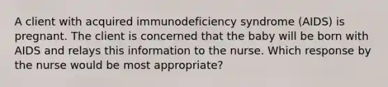 A client with acquired immunodeficiency syndrome (AIDS) is pregnant. The client is concerned that the baby will be born with AIDS and relays this information to the nurse. Which response by the nurse would be most appropriate?