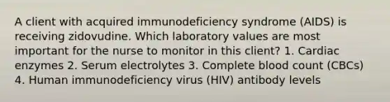 A client with acquired immunodeficiency syndrome (AIDS) is receiving zidovudine. Which laboratory values are most important for the nurse to monitor in this client? 1. Cardiac enzymes 2. Serum electrolytes 3. Complete blood count (CBCs) 4. Human immunodeficiency virus (HIV) antibody levels