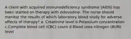 A client with acquired immunodeficiency syndrome (AIDS) has been started on therapy with zidovudine. The nurse should monitor the results of which laboratory blood study for adverse effects of therapy? a. Creatinine level b.Potassium concentration c.Complete blood cell (CBC) count d.Blood urea nitrogen (BUN) level