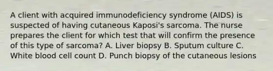 A client with acquired immunodeficiency syndrome (AIDS) is suspected of having cutaneous Kaposi's sarcoma. The nurse prepares the client for which test that will confirm the presence of this type of sarcoma? A. Liver biopsy B. Sputum culture C. White blood cell count D. Punch biopsy of the cutaneous lesions