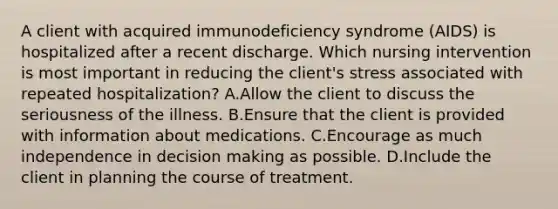 A client with acquired immunodeficiency syndrome (AIDS) is hospitalized after a recent discharge. Which nursing intervention is most important in reducing the client's stress associated with repeated hospitalization? A.Allow the client to discuss the seriousness of the illness. B.Ensure that the client is provided with information about medications. C.Encourage as much independence in decision making as possible. D.Include the client in planning the course of treatment.