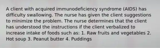 A client with acquired immunodeficiency syndrome (AIDS) has difficulty swallowing. The nurse has given the client suggestions to minimize the problem. The nurse determines that the client has understood the instructions if the client verbalized to increase intake of foods such as: 1. Raw fruits and vegetables 2. Hot soup 3. Peanut butter 4. Puddings