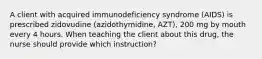 A client with acquired immunodeficiency syndrome (AIDS) is prescribed zidovudine (azidothymidine, AZT), 200 mg by mouth every 4 hours. When teaching the client about this drug, the nurse should provide which instruction?