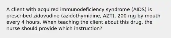 A client with acquired immunodeficiency syndrome (AIDS) is prescribed zidovudine (azidothymidine, AZT), 200 mg by mouth every 4 hours. When teaching the client about this drug, the nurse should provide which instruction?