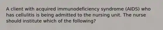 A client with acquired immunodeficiency syndrome (AIDS) who has cellulitis is being admitted to the nursing unit. The nurse should institute which of the following?