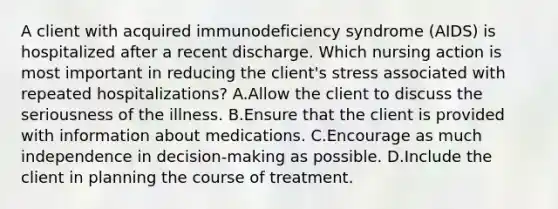 A client with acquired immunodeficiency syndrome (AIDS) is hospitalized after a recent discharge. Which nursing action is most important in reducing the client's stress associated with repeated hospitalizations? A.Allow the client to discuss the seriousness of the illness. B.Ensure that the client is provided with information about medications. C.Encourage as much independence in decision-making as possible. D.Include the client in planning the course of treatment.