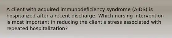 A client with acquired immunodeficiency syndrome (AIDS) is hospitalized after a recent discharge. Which nursing intervention is most important in reducing the client's stress associated with repeated hospitalization?