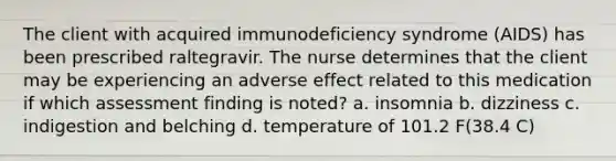 The client with acquired immunodeficiency syndrome (AIDS) has been prescribed raltegravir. The nurse determines that the client may be experiencing an adverse effect related to this medication if which assessment finding is noted? a. insomnia b. dizziness c. indigestion and belching d. temperature of 101.2 F(38.4 C)