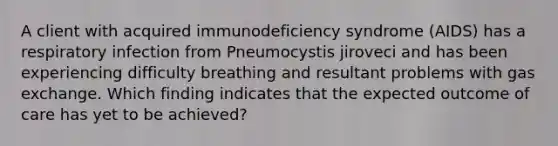 A client with acquired immunodeficiency syndrome (AIDS) has a respiratory infection from Pneumocystis jiroveci and has been experiencing difficulty breathing and resultant problems with gas exchange. Which finding indicates that the expected outcome of care has yet to be achieved?