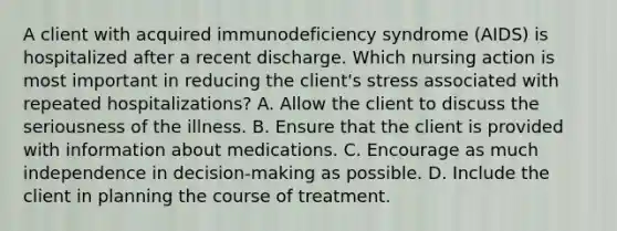 A client with acquired immunodeficiency syndrome (AIDS) is hospitalized after a recent discharge. Which nursing action is most important in reducing the client's stress associated with repeated hospitalizations? A. Allow the client to discuss the seriousness of the illness. B. Ensure that the client is provided with information about medications. C. Encourage as much independence in decision-making as possible. D. Include the client in planning the course of treatment.