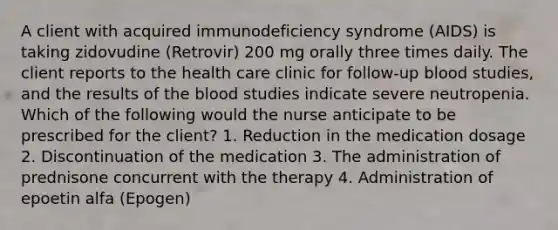 A client with acquired immunodeficiency syndrome (AIDS) is taking zidovudine (Retrovir) 200 mg orally three times daily. The client reports to the health care clinic for follow-up blood studies, and the results of the blood studies indicate severe neutropenia. Which of the following would the nurse anticipate to be prescribed for the client? 1. Reduction in the medication dosage 2. Discontinuation of the medication 3. The administration of prednisone concurrent with the therapy 4. Administration of epoetin alfa (Epogen)