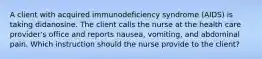 A client with acquired immunodeficiency syndrome (AIDS) is taking didanosine. The client calls the nurse at the health care provider's office and reports nausea, vomiting, and abdominal pain. Which instruction should the nurse provide to the client?