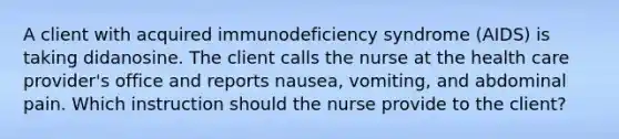 A client with acquired immunodeficiency syndrome (AIDS) is taking didanosine. The client calls the nurse at the health care provider's office and reports nausea, vomiting, and abdominal pain. Which instruction should the nurse provide to the client?