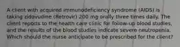 A client with acquired immunodeficiency syndrome (AIDS) is taking zidovudine (Retrovir) 200 mg orally three times daily. The client reports to the health care clinic for follow-up blood studies, and the results of the blood studies indicate severe neutropenia. Which should the nurse anticipate to be prescribed for the client?