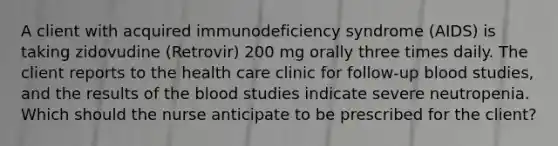 A client with acquired immunodeficiency syndrome (AIDS) is taking zidovudine (Retrovir) 200 mg orally three times daily. The client reports to the health care clinic for follow-up blood studies, and the results of the blood studies indicate severe neutropenia. Which should the nurse anticipate to be prescribed for the client?