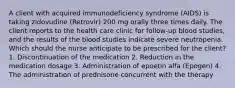 A client with acquired immunodeficiency syndrome (AIDS) is taking zidovudine (Retrovir) 200 mg orally three times daily. The client reports to the health care clinic for follow-up blood studies, and the results of the blood studies indicate severe neutropenia. Which should the nurse anticipate to be prescribed for the client? 1. Discontinuation of the medication 2. Reduction in the medication dosage 3. Administration of epoetin alfa (Epogen) 4. The administration of prednisone concurrent with the therapy