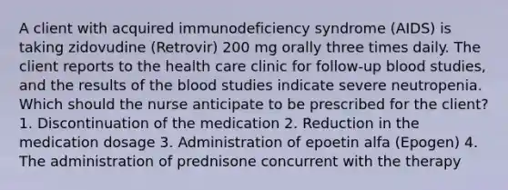 A client with acquired immunodeficiency syndrome (AIDS) is taking zidovudine (Retrovir) 200 mg orally three times daily. The client reports to the health care clinic for follow-up blood studies, and the results of the blood studies indicate severe neutropenia. Which should the nurse anticipate to be prescribed for the client? 1. Discontinuation of the medication 2. Reduction in the medication dosage 3. Administration of epoetin alfa (Epogen) 4. The administration of prednisone concurrent with the therapy