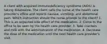 A client with acquired immunodeficiency syndrome (AIDS) is taking didanosine. The client calls the nurse at the health care provider's office and reports nausea, vomiting, and abdominal pain. Which instruction should the nurse provide to the client? 1. This is an expected side effect of the medication. 2. Come to the office to be seen by the health care provider. 3. Take crackers and milk with the administration of the medication. 4. Decrease the dose of the medication until the next health care provider's visit.