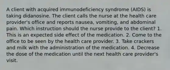 A client with acquired immunodeficiency syndrome (AIDS) is taking didanosine. The client calls the nurse at the health care provider's office and reports nausea, vomiting, and abdominal pain. Which instruction should the nurse provide to the client? 1. This is an expected side effect of the medication. 2. Come to the office to be seen by the health care provider. 3. Take crackers and milk with the administration of the medication. 4. Decrease the dose of the medication until the next health care provider's visit.