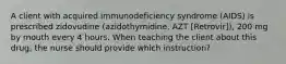 A client with acquired immunodeficiency syndrome (AIDS) is prescribed zidovudine (azidothymidine, AZT [Retrovir]), 200 mg by mouth every 4 hours. When teaching the client about this drug, the nurse should provide which instruction?