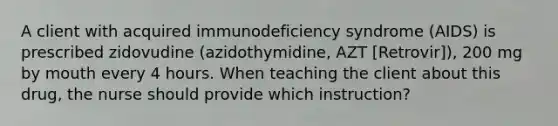 A client with acquired immunodeficiency syndrome (AIDS) is prescribed zidovudine (azidothymidine, AZT [Retrovir]), 200 mg by mouth every 4 hours. When teaching the client about this drug, the nurse should provide which instruction?