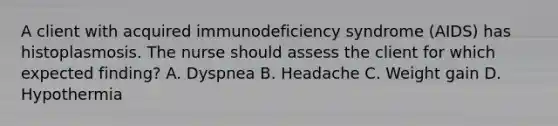 A client with acquired immunodeficiency syndrome (AIDS) has histoplasmosis. The nurse should assess the client for which expected finding? A. Dyspnea B. Headache C. Weight gain D. Hypothermia