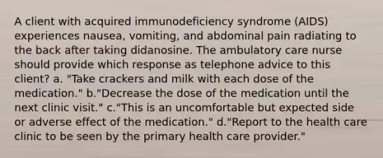 A client with acquired immunodeficiency syndrome (AIDS) experiences nausea, vomiting, and abdominal pain radiating to the back after taking didanosine. The ambulatory care nurse should provide which response as telephone advice to this client? a. "Take crackers and milk with each dose of the medication." b."Decrease the dose of the medication until the next clinic visit." c."This is an uncomfortable but expected side or adverse effect of the medication." d."Report to the health care clinic to be seen by the primary health care provider."