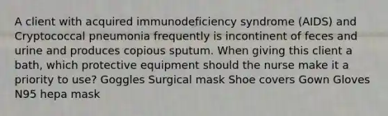 A client with acquired immunodeficiency syndrome (AIDS) and Cryptococcal pneumonia frequently is incontinent of feces and urine and produces copious sputum. When giving this client a bath, which protective equipment should the nurse make it a priority to use? Goggles Surgical mask Shoe covers Gown Gloves N95 hepa mask