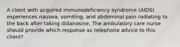 A client with acquired immunodeficiency syndrome (AIDS) experiences nausea, vomiting, and abdominal pain radiating to the back after taking didanosine. The ambulatory care nurse should provide which response as telephone advice to this client?