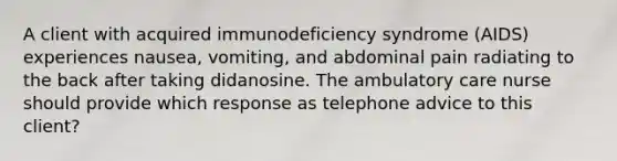 A client with acquired immunodeficiency syndrome (AIDS) experiences nausea, vomiting, and abdominal pain radiating to the back after taking didanosine. The ambulatory care nurse should provide which response as telephone advice to this client?