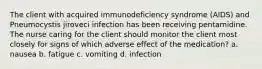 The client with acquired immunodeficiency syndrome (AIDS) and Pneumocystis jiroveci infection has been receiving pentamidine. The nurse caring for the client should monitor the client most closely for signs of which adverse effect of the medication? a. nausea b. fatigue c. vomiting d. infection