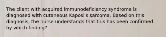 The client with acquired immunodeficiency syndrome is diagnosed with cutaneous Kaposi's sarcoma. Based on this diagnosis, the nurse understands that this has been confirmed by which finding?