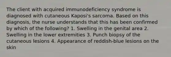 The client with acquired immunodeficiency syndrome is diagnosed with cutaneous Kaposi's sarcoma. Based on this diagnosis, the nurse understands that this has been confirmed by which of the following? 1. Swelling in the genital area 2. Swelling in the lower extremities 3. Punch biopsy of the cutaneous lesions 4. Appearance of reddish-blue lesions on the skin