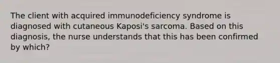 The client with acquired immunodeficiency syndrome is diagnosed with cutaneous Kaposi's sarcoma. Based on this diagnosis, the nurse understands that this has been confirmed by which?