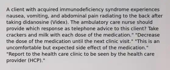 A client with acquired immunodeficiency syndrome experiences nausea, vomiting, and abdominal pain radiating to the back after taking didanosine (Videx). The ambulatory care nurse should provide which response as telephone advice to this client? Take crackers and milk with each dose of the medication." "Decrease the dose of the medication until the next clinic visit." "This is an uncomfortable but expected side effect of the medication." "Report to the health care clinic to be seen by the health care provider (HCP)."