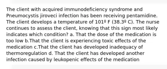 The client with acquired immunodeficiency syndrome and Pneumocystis jiroveci infection has been receiving pentamidine. The client develops a temperature of 101º F (38.3º C). The nurse continues to assess the client, knowing that this sign most likely indicates which condition? a. That the dose of the medication is too low b.That the client is experiencing toxic effects of the medication c.That the client has developed inadequacy of thermoregulation d. That the client has developed another infection caused by leukopenic effects of the medication