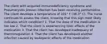 The client with acquired immunodeficiency syndrome and Pneumocystis jiroveci infection has been receiving pentamidine. The client develops a temperature of 101° F (38.3° C). The nurse continues to assess the client, knowing that this sign most likely indicates which condition? 1. That the dose of the medication is too low 2. That the client is experiencing toxic effects of the medication 3. That the client has developed inadequacy of thermoregulation 4. That the client has developed another infection caused by leukopenic effects of the medication