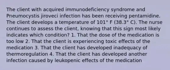 The client with acquired immunodeficiency syndrome and Pneumocystis jiroveci infection has been receiving pentamidine. The client develops a temperature of 101° F (38.3° C). The nurse continues to assess the client, knowing that this sign most likely indicates which condition? 1. That the dose of the medication is too low 2. That the client is experiencing toxic effects of the medication 3. That the client has developed inadequacy of thermoregulation 4. That the client has developed another infection caused by leukopenic effects of the medication