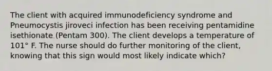 The client with acquired immunodeficiency syndrome and Pneumocystis jiroveci infection has been receiving pentamidine isethionate (Pentam 300). The client develops a temperature of 101° F. The nurse should do further monitoring of the client, knowing that this sign would most likely indicate which?